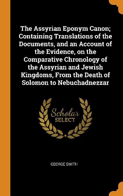 Book cover for The Assyrian Eponym Canon; Containing Translations of the Documents, and an Account of the Evidence, on the Comparative Chronology of the Assyrian and Jewish Kingdoms, from the Death of Solomon to Nebuchadnezzar