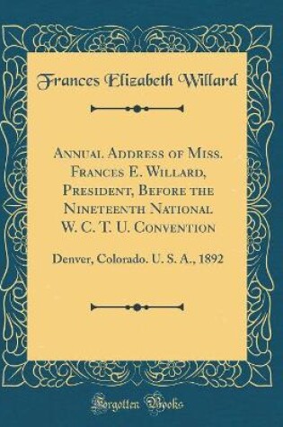 Cover of Annual Address of Miss. Frances E. Willard, President, Before the Nineteenth National W. C. T. U. Convention: Denver, Colorado. U. S. A., 1892 (Classic Reprint)