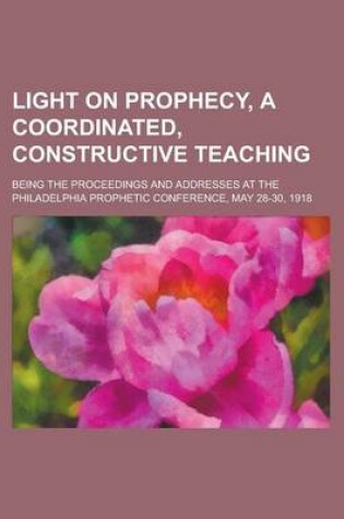 Cover of Light on Prophecy, a Coordinated, Constructive Teaching; Being the Proceedings and Addresses at the Philadelphia Prophetic Conference, May 28-30, 1918