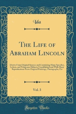 Cover of The Life of Abraham Lincoln, Vol. 3: Drawn From Original Sources and Containing Many Speeches, Letters, and Telegrams Hitherto Unpublished and With Many Reproductions From Original Paintings, Photographs, Etc (Classic Reprint)