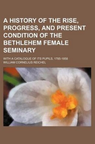 Cover of A History of the Rise, Progress, and Present Condition of the Bethlehem Female Seminary; With a Catalogue of Its Pupils, 1785-1858