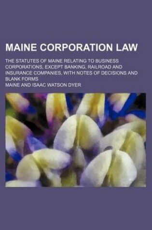 Cover of Maine Corporation Law; The Statutes of Maine Relating to Business Corporations, Except Banking, Railroad and Insurance Companies, with Notes of Decisions and Blank Forms