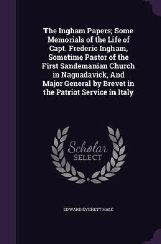 Cover of The Ingham Papers; Some Memorials of the Life of Capt. Frederic Ingham, Sometime Pastor of the First Sandemanian Church in Naguadavick, and Major General by Brevet in the Patriot Service in Italy