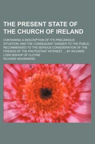 Cover of The Present State of the Church of Ireland; Containing a Description of It's Precarious Situation and the Consequent Danger to the Public. Recommended to the Serious Consideration of the Friends of the Protestant Interest. by Richard Lord Bishop of Cloyne