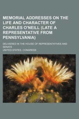 Cover of Memorial Addresses on the Life and Character of Charles O'Neill (Late a Representative from Pennsylvania); Delivered in the House of Representatives and Senate