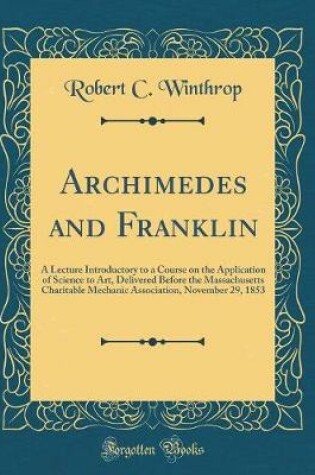 Cover of Archimedes and Franklin: A Lecture Introductory to a Course on the Application of Science to Art, Delivered Before the Massachusetts Charitable Mechanic Association, November 29, 1853 (Classic Reprint)