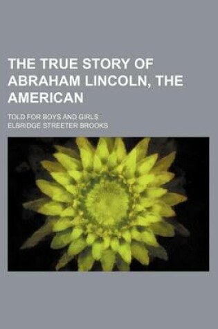 Cover of The True Story of Abraham Lincoln, the American; Told for Boys and Girls