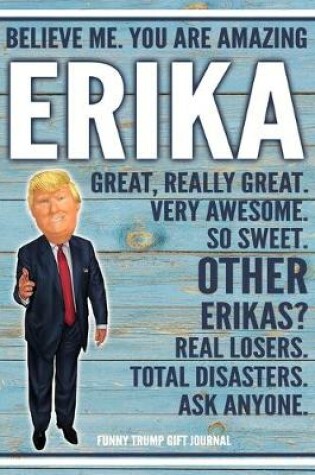 Cover of Believe Me. You Are Amazing Erika Great, Really Great. Very Awesome. So Sweet. Other Erikas? Real Losers. Total Disasters. Ask Anyone. Funny Trump Gift Journal