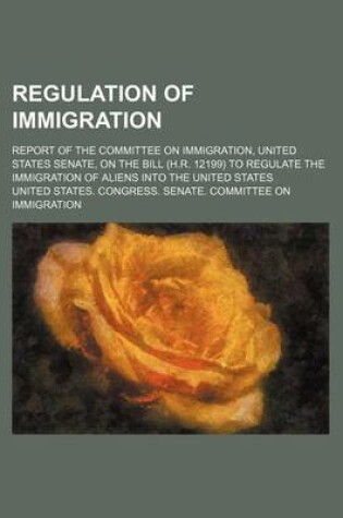 Cover of Regulation of Immigration; Report of the Committee on Immigration, United States Senate, on the Bill (H.R. 12199) to Regulate the Immigration of Aliens Into the United States