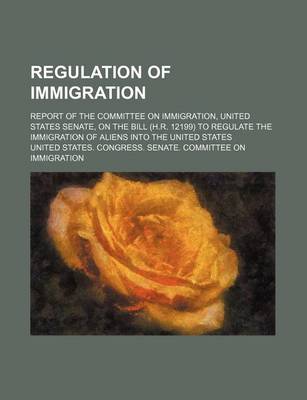 Book cover for Regulation of Immigration; Report of the Committee on Immigration, United States Senate, on the Bill (H.R. 12199) to Regulate the Immigration of Aliens Into the United States