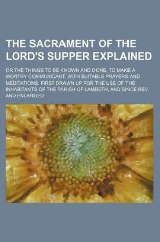 Cover of The Sacrament of the Lord's Supper Explained; Or the Things to Be Known and Done, to Make a Worthy Communicant. with Suitable Prayers and Meditations. First Drawn Up for the Use of the Inhabitants of the Parish of Lambeth, and Since REV. and Enlarged