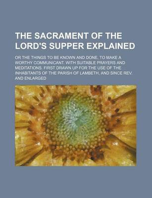 Book cover for The Sacrament of the Lord's Supper Explained; Or the Things to Be Known and Done, to Make a Worthy Communicant. with Suitable Prayers and Meditations. First Drawn Up for the Use of the Inhabitants of the Parish of Lambeth, and Since REV. and Enlarged