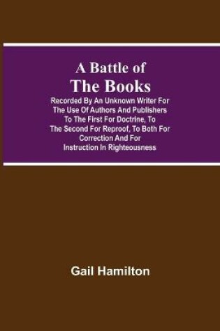 Cover of A Battle Of The Books, Recorded By An Unknown Writer For The Use Of Authors And Publishers To The First For Doctrine, To The Second For Reproof, To Both For Correction And For Instruction In Righteousness