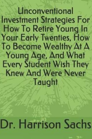 Cover of Unconventional Investment Strategies For How To Retire Young In Your Early Twenties, How To Become Wealthy At A Young Age, And What Every Student Wish They Knew And Were Never Taught