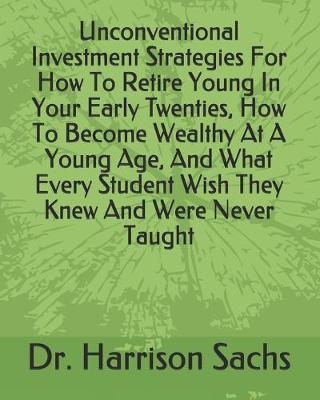 Book cover for Unconventional Investment Strategies For How To Retire Young In Your Early Twenties, How To Become Wealthy At A Young Age, And What Every Student Wish They Knew And Were Never Taught