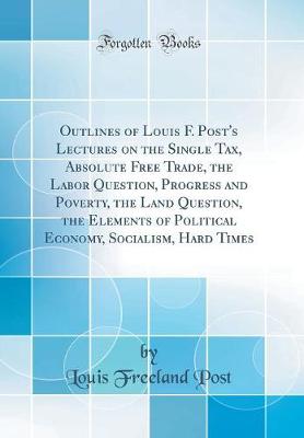 Book cover for Outlines of Louis F. Post's Lectures on the Single Tax, Absolute Free Trade, the Labor Question, Progress and Poverty, the Land Question, the Elements of Political Economy, Socialism, Hard Times (Classic Reprint)