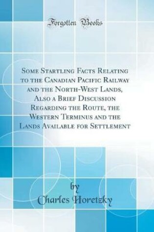 Cover of Some Startling Facts Relating to the Canadian Pacific Railway and the North-West Lands, Also a Brief Discussion Regarding the Route, the Western Terminus and the Lands Available for Settlement (Classic Reprint)