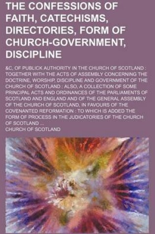 Cover of The Confessions of Faith, Catechisms, Directories, Form of Church-Government, Discipline; &C, of Publick Authority in the Church of Scotland Together with the Acts of Assembly Concerning the Doctrine, Worship, Discipline and Government of the Church of SC