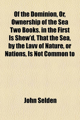 Book cover for Of the Dominion, Or, Ownership of the Sea Two Books. in the First Is Shew'd, That the Sea, by the Lavv of Nature, or Nations, Is Not Common to