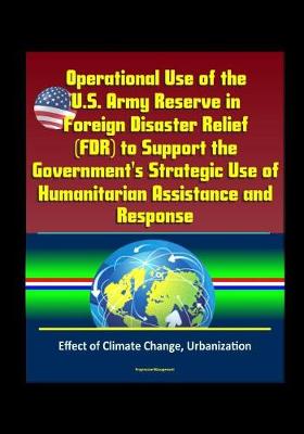 Book cover for Operational Use of the U.S. Army Reserve in Foreign Disaster Relief (FDR) to Support the Government's Strategic Use of Humanitarian Assistance and Response - Effect of Climate Change, Urbanization