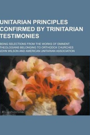 Cover of Unitarian Principles Confirmed by Trinitarian Testimonies; Being Selections from the Works of Eminent Theologians Belonging to Orthodox Churches