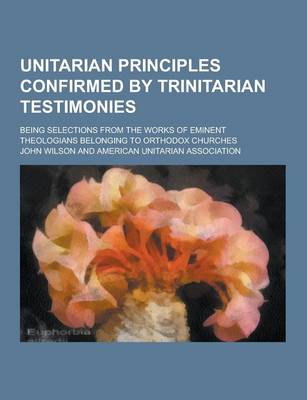 Book cover for Unitarian Principles Confirmed by Trinitarian Testimonies; Being Selections from the Works of Eminent Theologians Belonging to Orthodox Churches