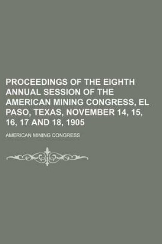 Cover of Proceedings of the Eighth Annual Session of the American Mining Congress, El Paso, Texas, November 14, 15, 16, 17 and 18, 1905