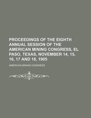 Book cover for Proceedings of the Eighth Annual Session of the American Mining Congress, El Paso, Texas, November 14, 15, 16, 17 and 18, 1905