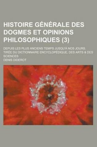 Cover of Histoire Generale Des Dogmes Et Opinions Philosophiques (3); Depuis Les Plus Anciens Temps Jusqu'a Nos Jours. Tiree Du Dictionnaire Encyclopedique, Des Arts & Des Sciences