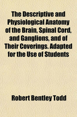 Cover of The Descriptive and Physiological Anatomy of the Brain, Spinal Cord, and Ganglions, and of Their Coverings. Adapted for the Use of Students