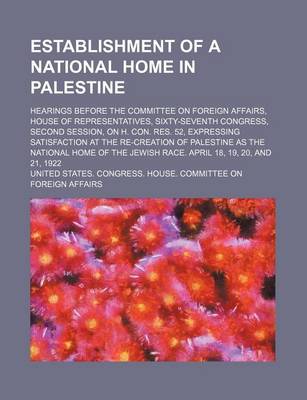 Book cover for An Establishment of a National Home in Palestine; Hearings Before the Committee on Foreign Affairs, House of Representatives, Sixty-Seventh Congress, Second Session, on H. Con. Res. 52, Expressing Satisfaction at the Re-Creation of Palestine as the National H