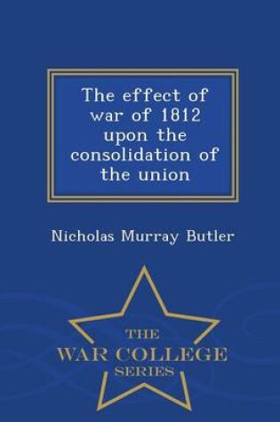 Cover of The Effect of War of 1812 Upon the Consolidation of the Union - War College Series