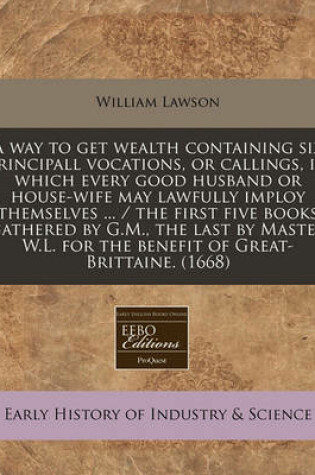 Cover of A Way to Get Wealth Containing Six Principall Vocations, or Callings, in Which Every Good Husband or House-Wife May Lawfully Imploy Themselves ... / The First Five Books Gathered by G.M., the Last by Master W.L. for the Benefit of Great-Brittaine. (1668)