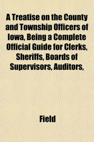 Cover of A Treatise on the County and Township Officers of Iowa, Being a Complete Official Guide for Clerks, Sheriffs, Boards of Supervisors, Auditors,