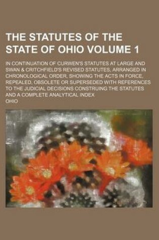 Cover of The Statutes of the State of Ohio Volume 1; In Continuation of Curwen's Statutes at Large and Swan & Critchfield's Revised Statutes, Arranged in Chronological Order, Showing the Acts in Force, Repealed, Obsolete or Superseded with References to the Judici