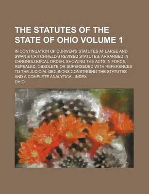 Book cover for The Statutes of the State of Ohio Volume 1; In Continuation of Curwen's Statutes at Large and Swan & Critchfield's Revised Statutes, Arranged in Chronological Order, Showing the Acts in Force, Repealed, Obsolete or Superseded with References to the Judici