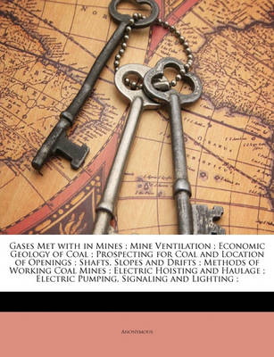 Book cover for Gases Met with in Mines; Mine Ventilation; Economic Geology of Coal; Prospecting for Coal and Location of Openings; Shafts, Slopes and Drifts; Methods of Working Coal Mines; Electric Hoisting and Haulage; Electric Pumping, Signaling and Lighting;