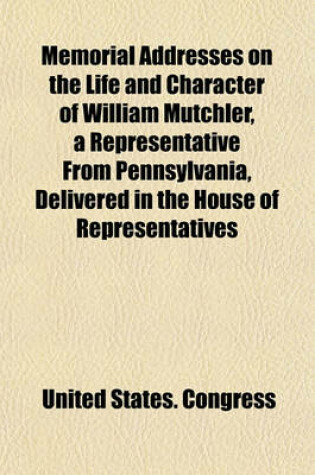 Cover of Memorial Addresses on the Life and Character of William Mutchler, a Representative from Pennsylvania, Delivered in the House of Representatives