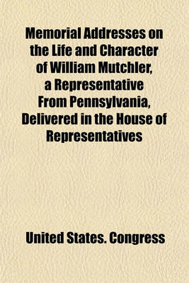 Book cover for Memorial Addresses on the Life and Character of William Mutchler, a Representative from Pennsylvania, Delivered in the House of Representatives