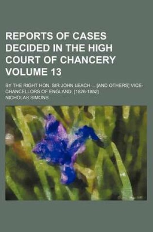 Cover of Reports of Cases Decided in the High Court of Chancery Volume 13; By the Right Hon. Sir John Leach [And Others] Vice-Chancellors of England. [1826-1852]