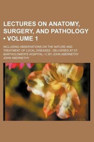 Cover of Lectures on Anatomy, Surgery, and Pathology (Volume 1); Including Observations on the Nature and Treatment of Local Diseases Delivered at St. Bartholomew's Hospital - C by John Abernethy