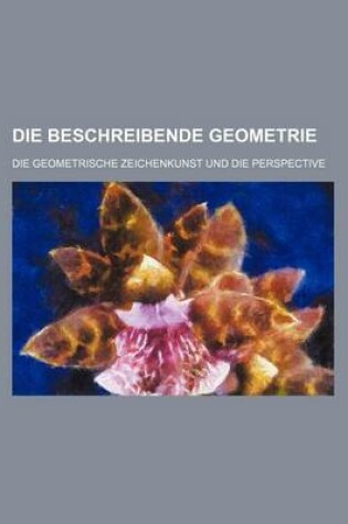 Cover of Die Beschreibende Geometrie; Die Geometrische Zeichenkunst Und Die Perspective