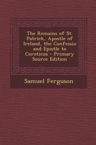 Cover of The Remains of St. Patrick, Apostle of Ireland, the Confessio and Epistle to Coroticus - Primary Source Edition