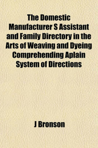 Cover of The Domestic Manufacturer S Assistant and Family Directory in the Arts of Weaving and Dyeing Comprehending Aplain System of Directions