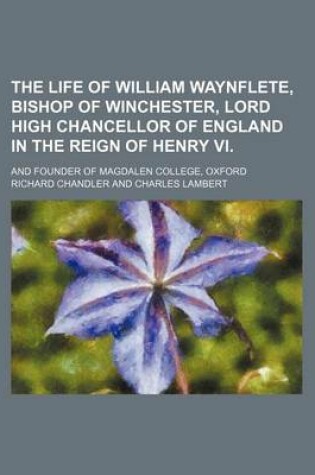 Cover of The Life of William Waynflete, Bishop of Winchester, Lord High Chancellor of England in the Reign of Henry VI.; And Founder of Magdalen College, Oxford