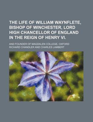 Book cover for The Life of William Waynflete, Bishop of Winchester, Lord High Chancellor of England in the Reign of Henry VI.; And Founder of Magdalen College, Oxford