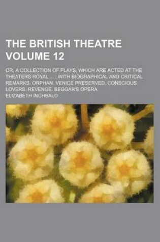 Cover of The British Theatre Volume 12; Or, a Collection of Plays, Which Are Acted at the Theaters Royal with Biographical and Critical Remarks. Orphan. Venice Preserved. Conscious Lovers. Revenge. Beggar's Opera