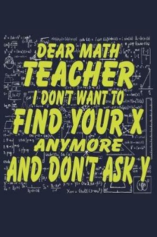 Cover of Dear Math Teacher I Don't Want To Find Your X Anymore And Don't Ask Y