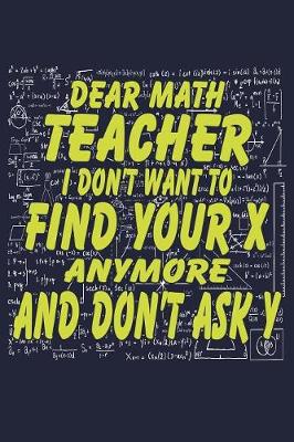 Book cover for Dear Math Teacher I Don't Want To Find Your X Anymore And Don't Ask Y