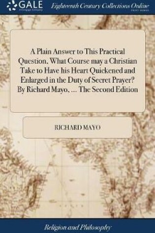 Cover of A Plain Answer to This Practical Question, What Course May a Christian Take to Have His Heart Quickened and Enlarged in the Duty of Secret Prayer? by Richard Mayo, ... the Second Edition